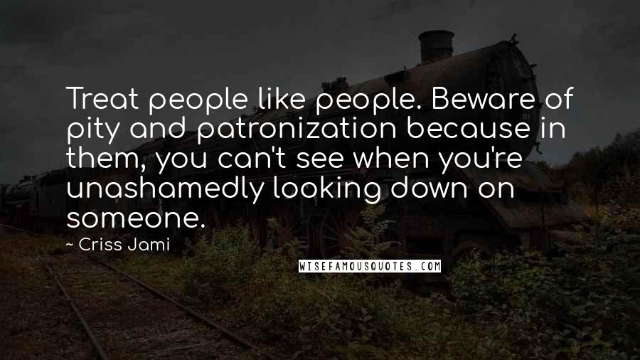 Criss Jami Quotes: Treat people like people. Beware of pity and patronization because in them, you can't see when you're unashamedly looking down on someone.
