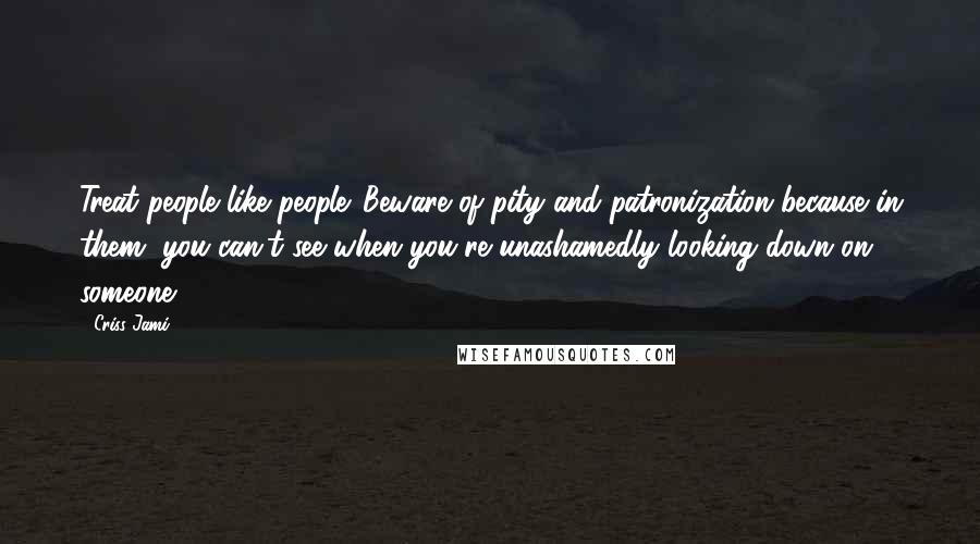 Criss Jami Quotes: Treat people like people. Beware of pity and patronization because in them, you can't see when you're unashamedly looking down on someone.