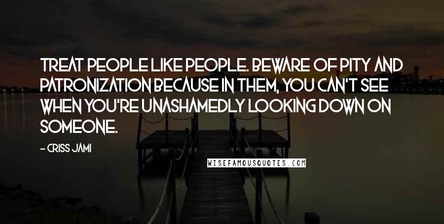 Criss Jami Quotes: Treat people like people. Beware of pity and patronization because in them, you can't see when you're unashamedly looking down on someone.