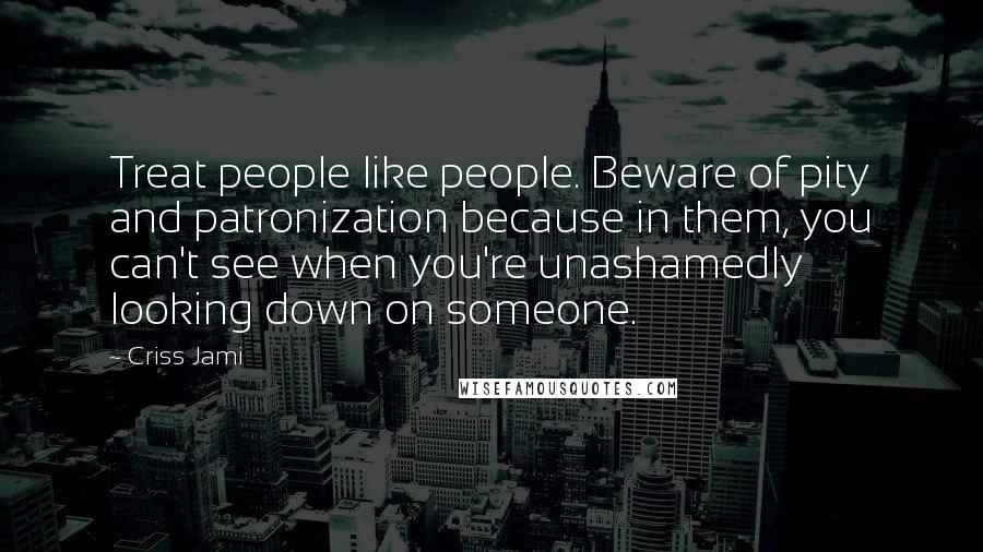 Criss Jami Quotes: Treat people like people. Beware of pity and patronization because in them, you can't see when you're unashamedly looking down on someone.