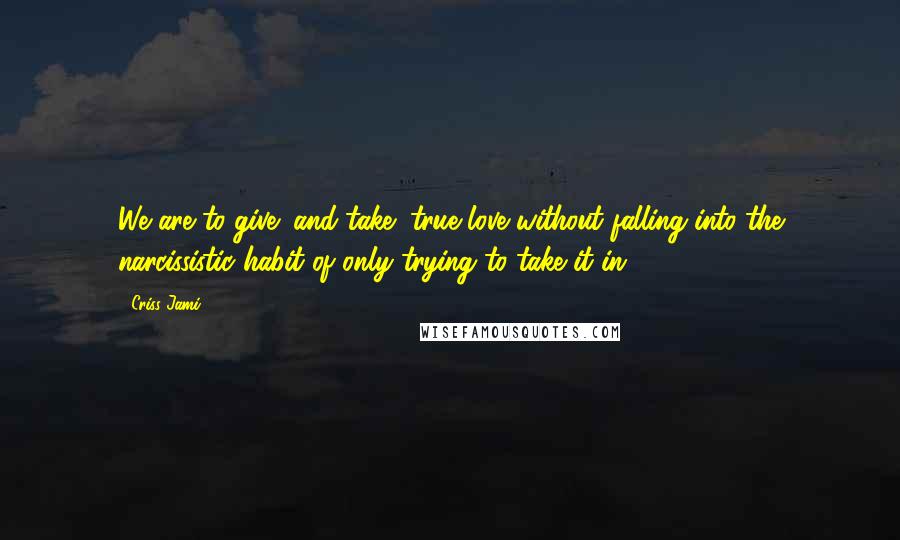 Criss Jami Quotes: We are to give (and take) true love without falling into the narcissistic habit of only trying to take it in.