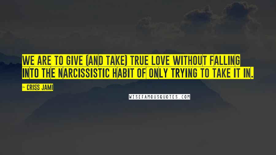 Criss Jami Quotes: We are to give (and take) true love without falling into the narcissistic habit of only trying to take it in.