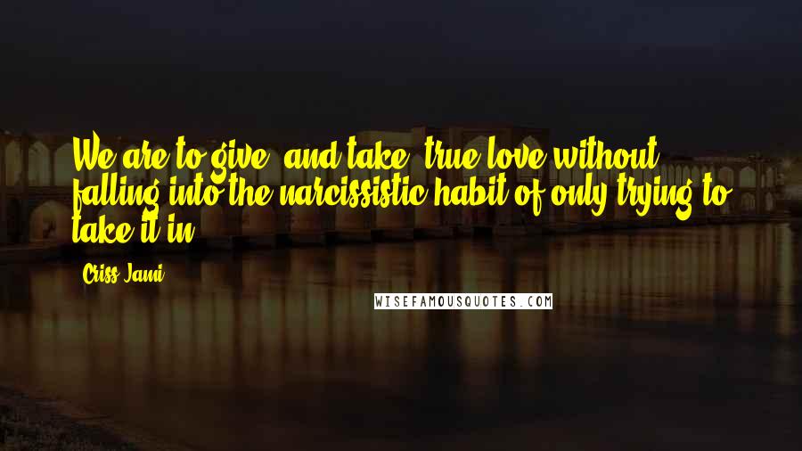 Criss Jami Quotes: We are to give (and take) true love without falling into the narcissistic habit of only trying to take it in.