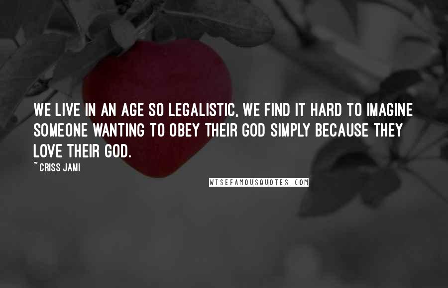 Criss Jami Quotes: We live in an age so legalistic, we find it hard to imagine someone wanting to obey their God simply because they love their God.