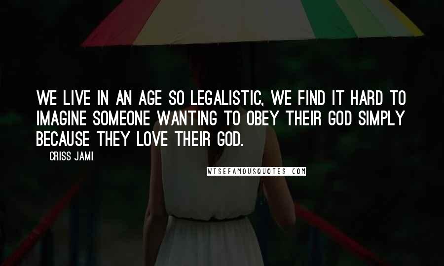 Criss Jami Quotes: We live in an age so legalistic, we find it hard to imagine someone wanting to obey their God simply because they love their God.