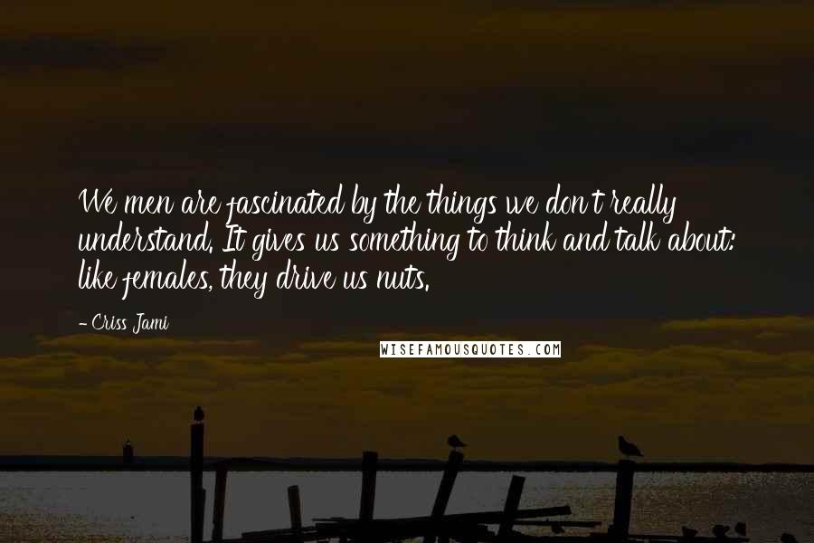 Criss Jami Quotes: We men are fascinated by the things we don't really understand. It gives us something to think and talk about: like females, they drive us nuts.