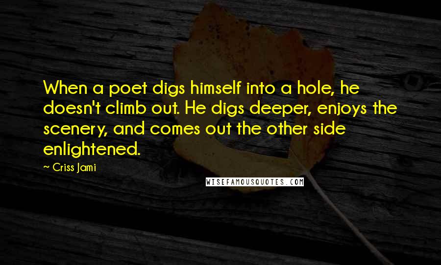 Criss Jami Quotes: When a poet digs himself into a hole, he doesn't climb out. He digs deeper, enjoys the scenery, and comes out the other side enlightened.