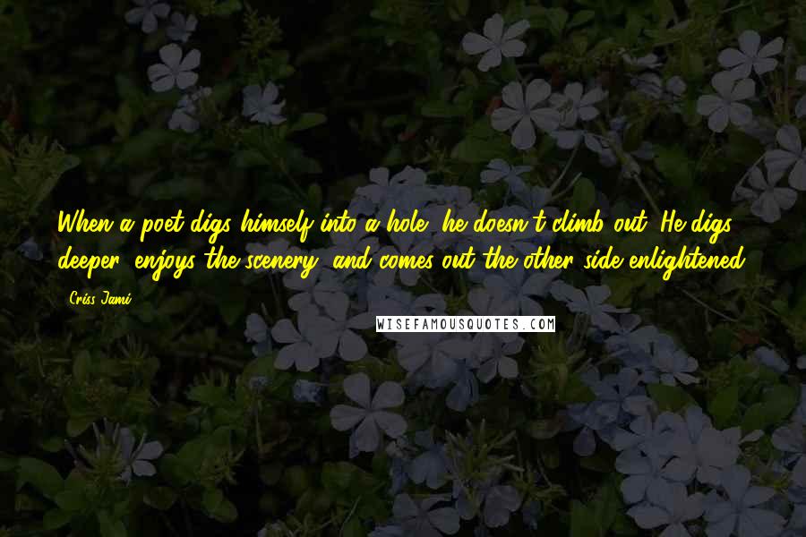 Criss Jami Quotes: When a poet digs himself into a hole, he doesn't climb out. He digs deeper, enjoys the scenery, and comes out the other side enlightened.