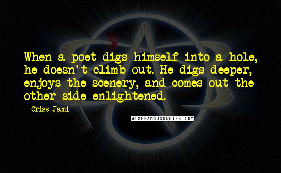 Criss Jami Quotes: When a poet digs himself into a hole, he doesn't climb out. He digs deeper, enjoys the scenery, and comes out the other side enlightened.