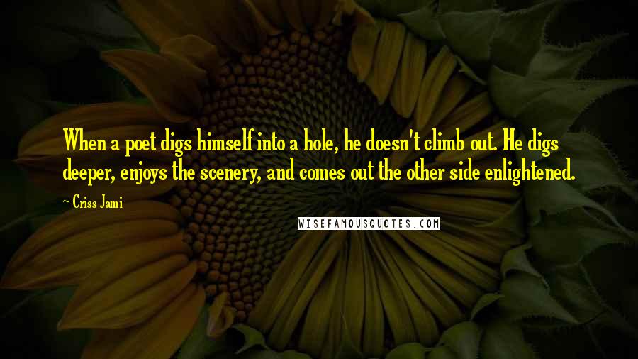 Criss Jami Quotes: When a poet digs himself into a hole, he doesn't climb out. He digs deeper, enjoys the scenery, and comes out the other side enlightened.