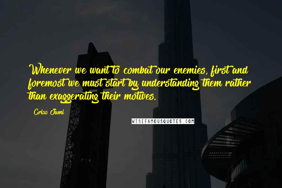 Criss Jami Quotes: Whenever we want to combat our enemies, first and foremost we must start by understanding them rather than exaggerating their motives.