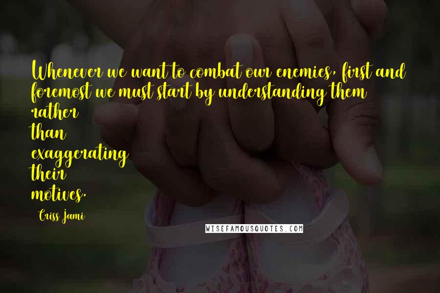 Criss Jami Quotes: Whenever we want to combat our enemies, first and foremost we must start by understanding them rather than exaggerating their motives.