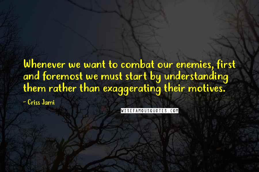 Criss Jami Quotes: Whenever we want to combat our enemies, first and foremost we must start by understanding them rather than exaggerating their motives.