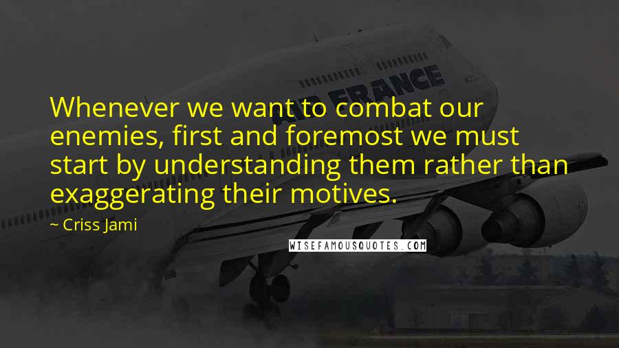 Criss Jami Quotes: Whenever we want to combat our enemies, first and foremost we must start by understanding them rather than exaggerating their motives.