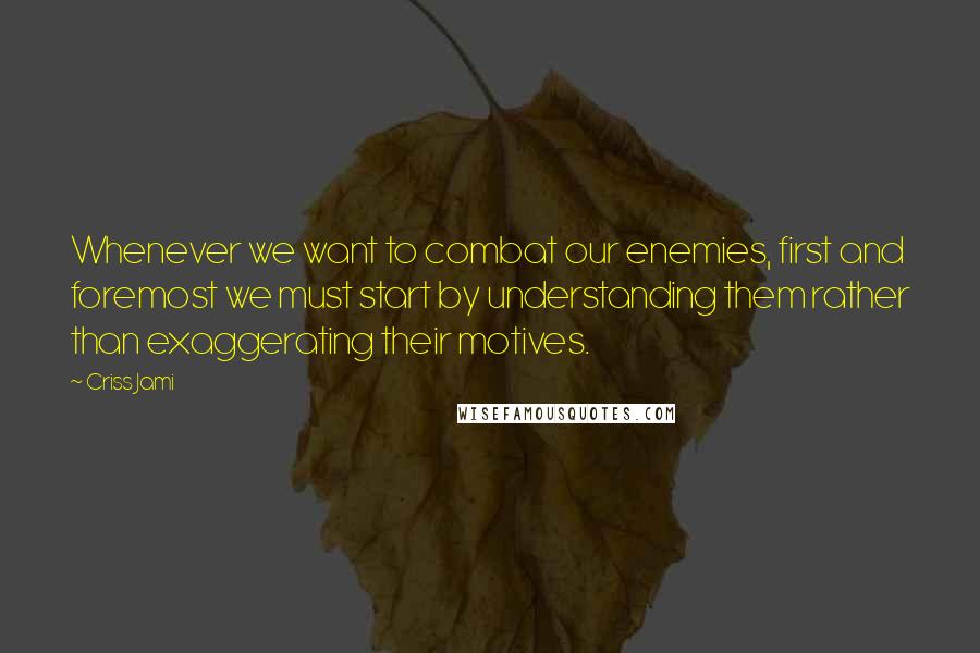 Criss Jami Quotes: Whenever we want to combat our enemies, first and foremost we must start by understanding them rather than exaggerating their motives.