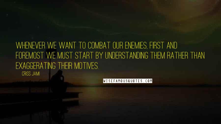 Criss Jami Quotes: Whenever we want to combat our enemies, first and foremost we must start by understanding them rather than exaggerating their motives.