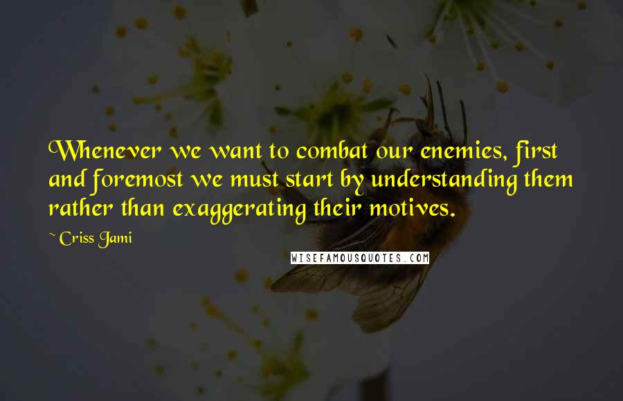 Criss Jami Quotes: Whenever we want to combat our enemies, first and foremost we must start by understanding them rather than exaggerating their motives.