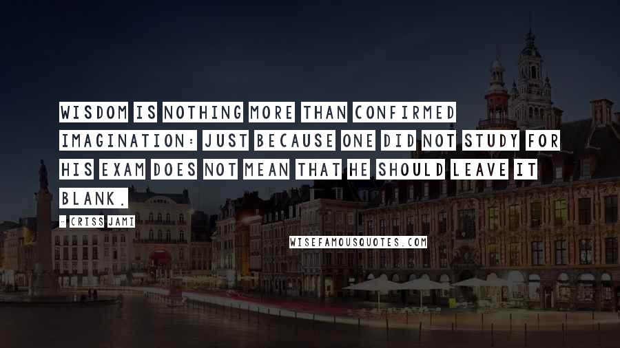 Criss Jami Quotes: Wisdom is nothing more than confirmed imagination: just because one did not study for his exam does not mean that he should leave it blank.