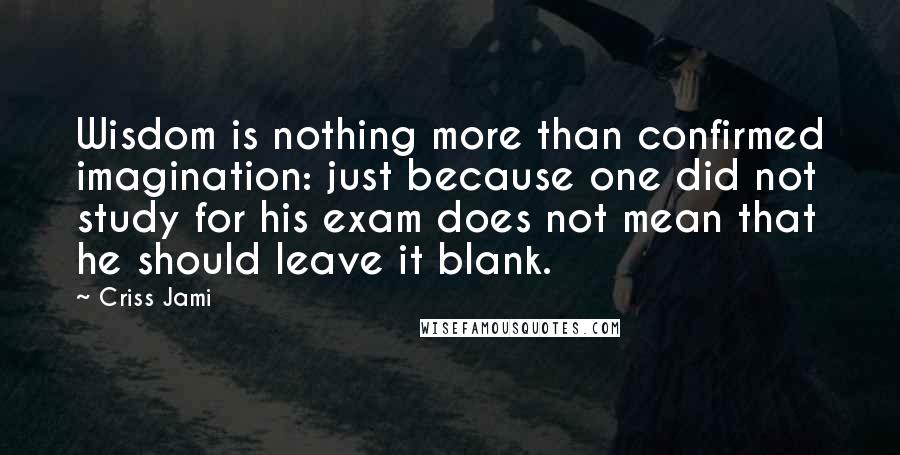 Criss Jami Quotes: Wisdom is nothing more than confirmed imagination: just because one did not study for his exam does not mean that he should leave it blank.