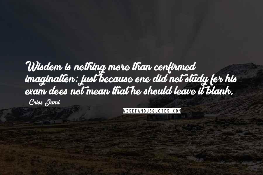 Criss Jami Quotes: Wisdom is nothing more than confirmed imagination: just because one did not study for his exam does not mean that he should leave it blank.