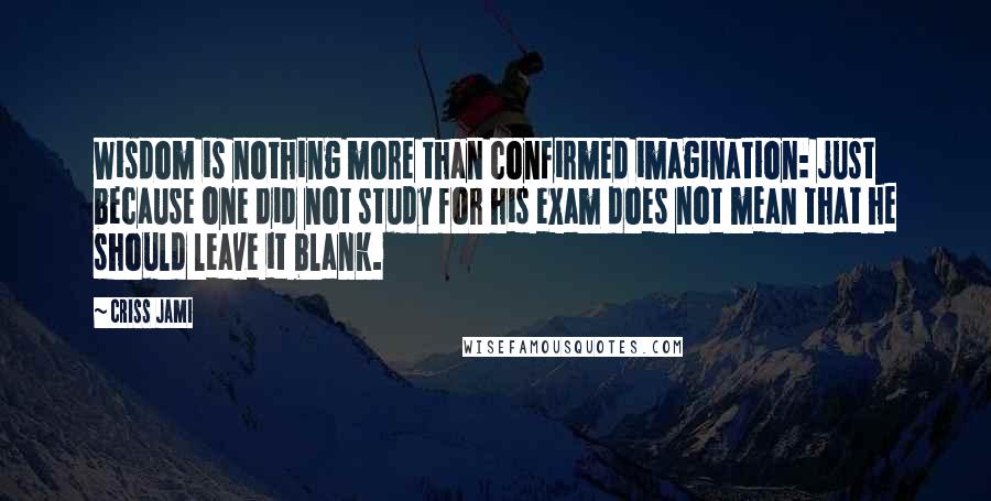 Criss Jami Quotes: Wisdom is nothing more than confirmed imagination: just because one did not study for his exam does not mean that he should leave it blank.