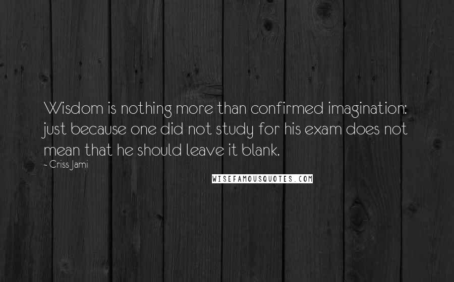 Criss Jami Quotes: Wisdom is nothing more than confirmed imagination: just because one did not study for his exam does not mean that he should leave it blank.