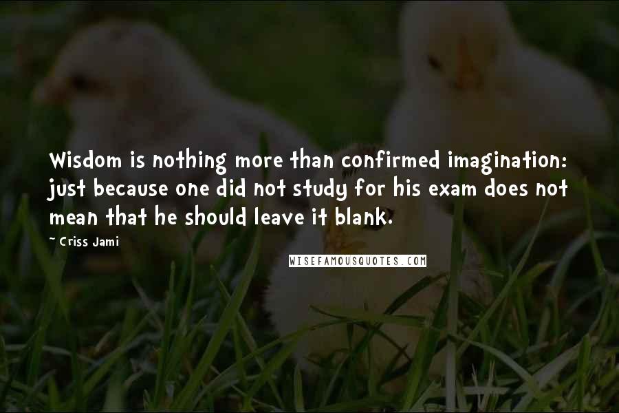 Criss Jami Quotes: Wisdom is nothing more than confirmed imagination: just because one did not study for his exam does not mean that he should leave it blank.