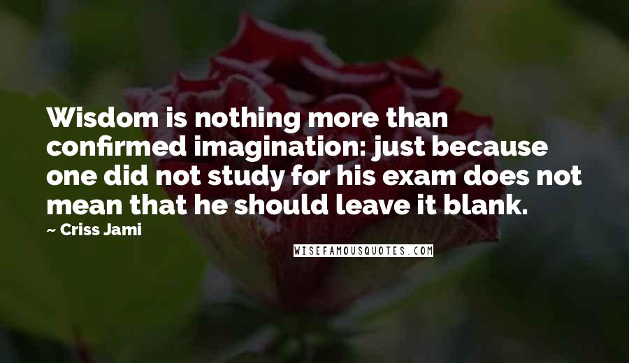 Criss Jami Quotes: Wisdom is nothing more than confirmed imagination: just because one did not study for his exam does not mean that he should leave it blank.