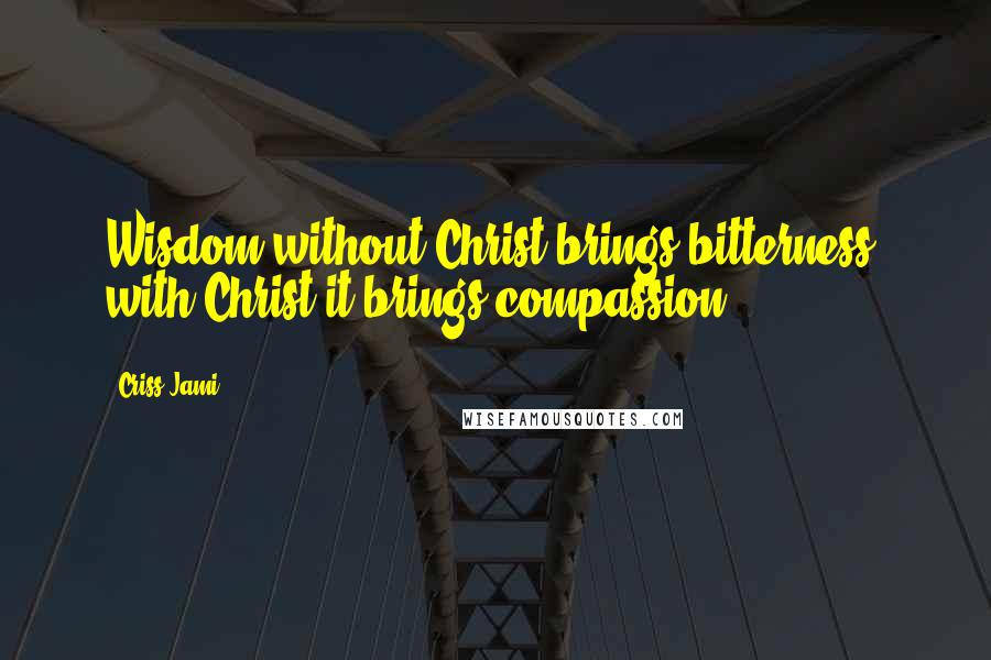 Criss Jami Quotes: Wisdom without Christ brings bitterness; with Christ it brings compassion.