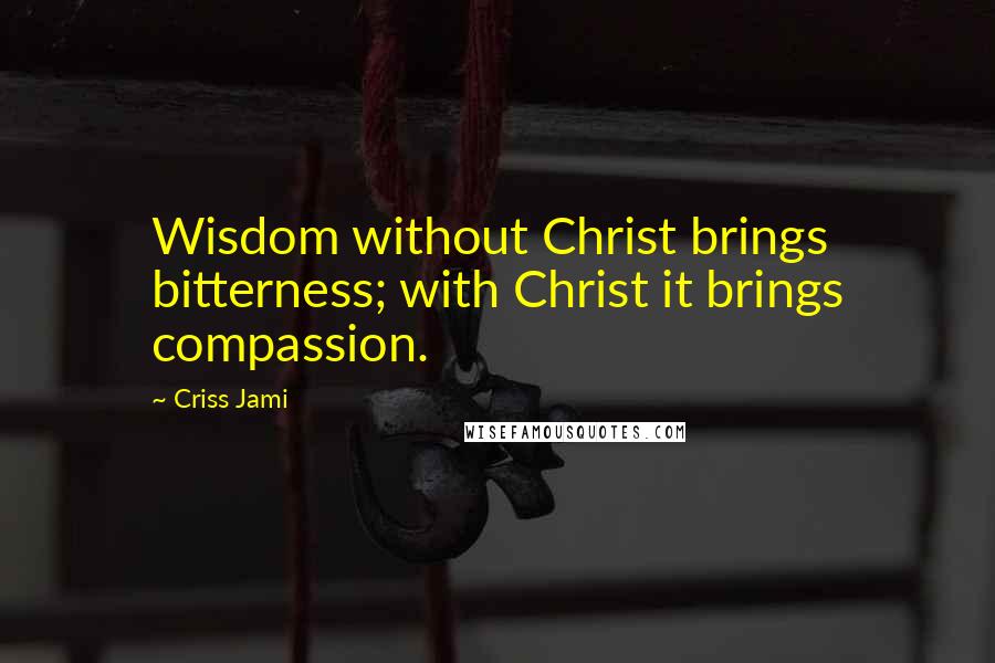 Criss Jami Quotes: Wisdom without Christ brings bitterness; with Christ it brings compassion.