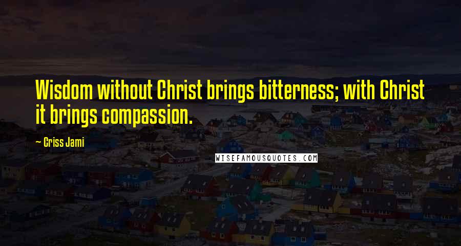 Criss Jami Quotes: Wisdom without Christ brings bitterness; with Christ it brings compassion.