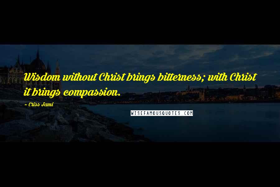 Criss Jami Quotes: Wisdom without Christ brings bitterness; with Christ it brings compassion.