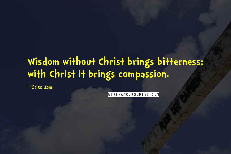 Criss Jami Quotes: Wisdom without Christ brings bitterness; with Christ it brings compassion.