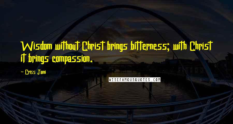 Criss Jami Quotes: Wisdom without Christ brings bitterness; with Christ it brings compassion.