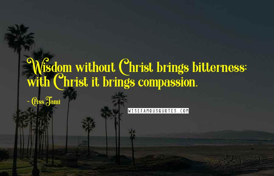 Criss Jami Quotes: Wisdom without Christ brings bitterness; with Christ it brings compassion.
