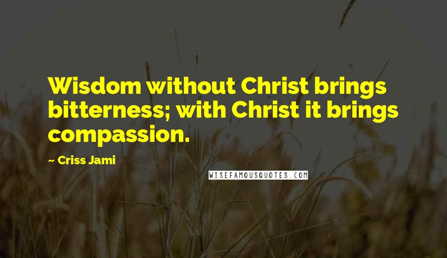 Criss Jami Quotes: Wisdom without Christ brings bitterness; with Christ it brings compassion.