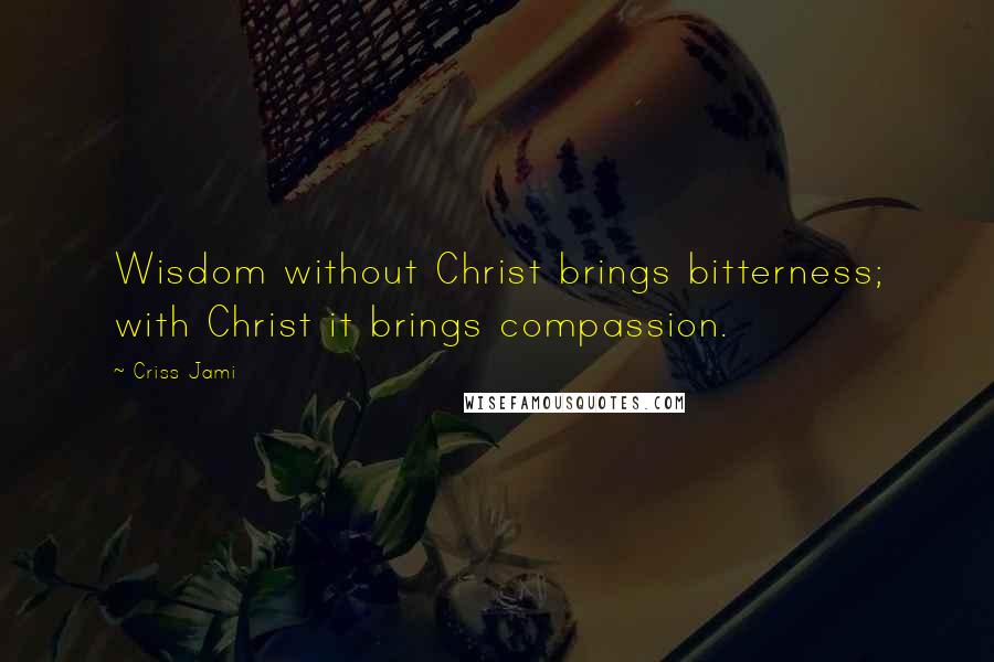 Criss Jami Quotes: Wisdom without Christ brings bitterness; with Christ it brings compassion.