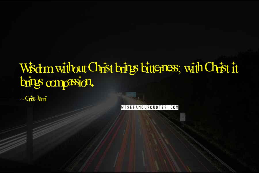 Criss Jami Quotes: Wisdom without Christ brings bitterness; with Christ it brings compassion.