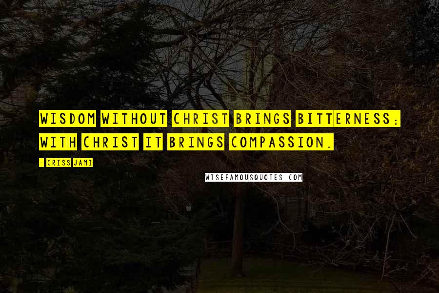 Criss Jami Quotes: Wisdom without Christ brings bitterness; with Christ it brings compassion.