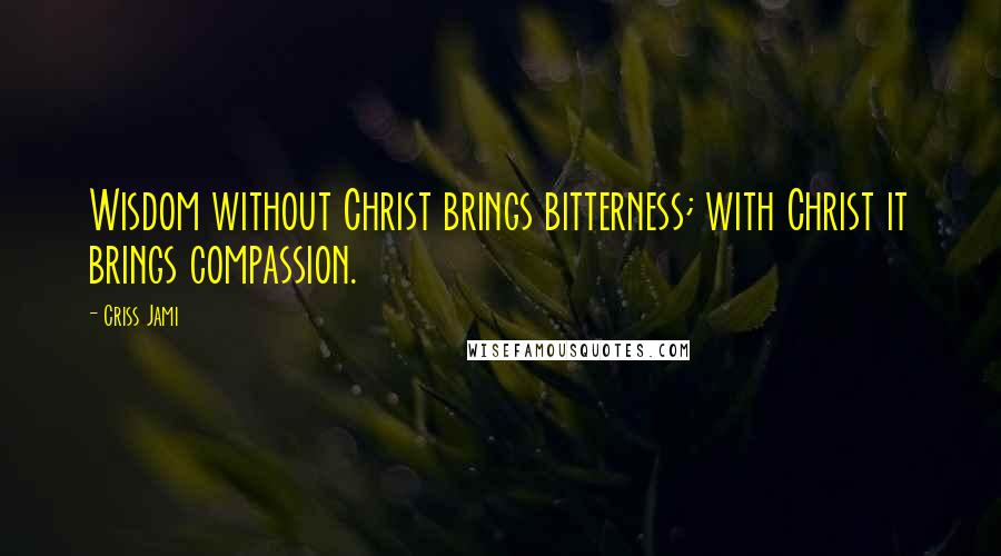 Criss Jami Quotes: Wisdom without Christ brings bitterness; with Christ it brings compassion.