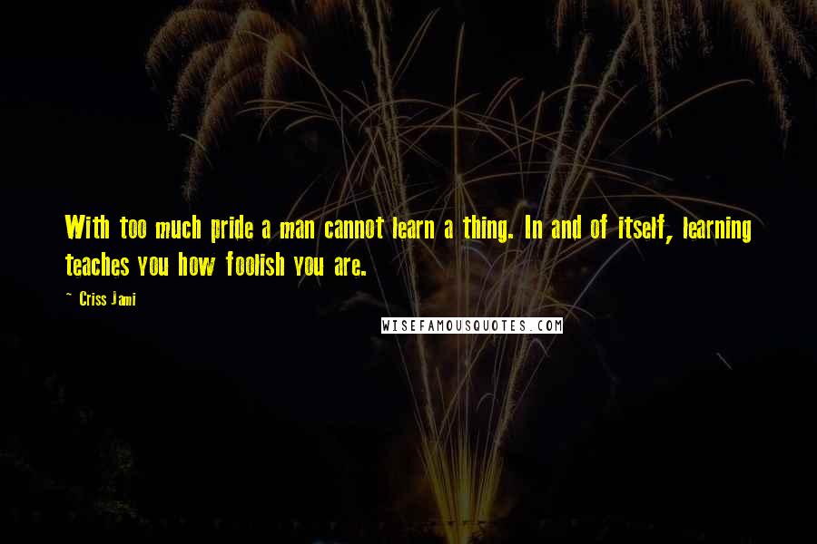 Criss Jami Quotes: With too much pride a man cannot learn a thing. In and of itself, learning teaches you how foolish you are.