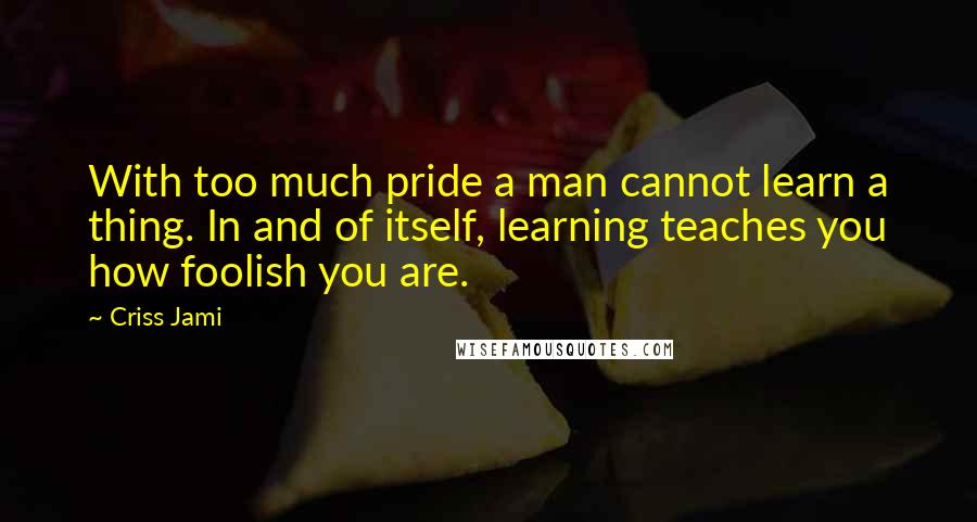 Criss Jami Quotes: With too much pride a man cannot learn a thing. In and of itself, learning teaches you how foolish you are.