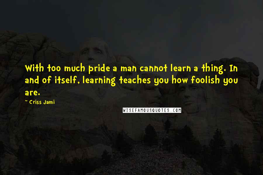 Criss Jami Quotes: With too much pride a man cannot learn a thing. In and of itself, learning teaches you how foolish you are.
