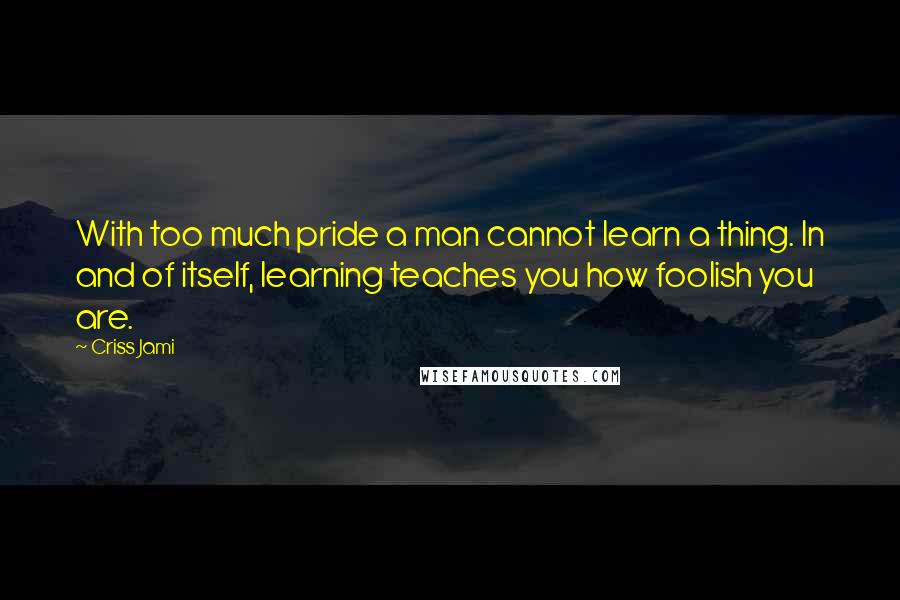 Criss Jami Quotes: With too much pride a man cannot learn a thing. In and of itself, learning teaches you how foolish you are.