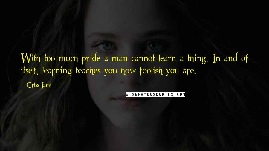 Criss Jami Quotes: With too much pride a man cannot learn a thing. In and of itself, learning teaches you how foolish you are.