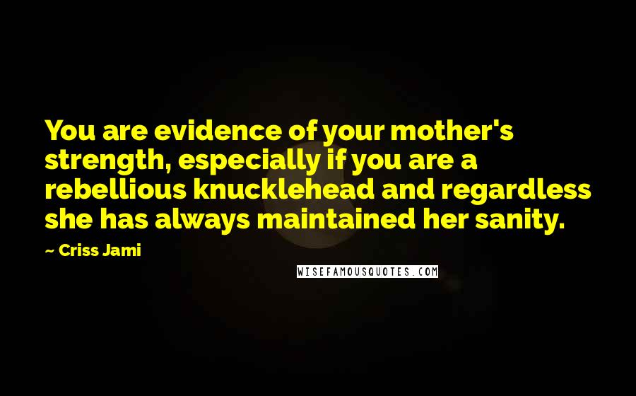 Criss Jami Quotes: You are evidence of your mother's strength, especially if you are a rebellious knucklehead and regardless she has always maintained her sanity.