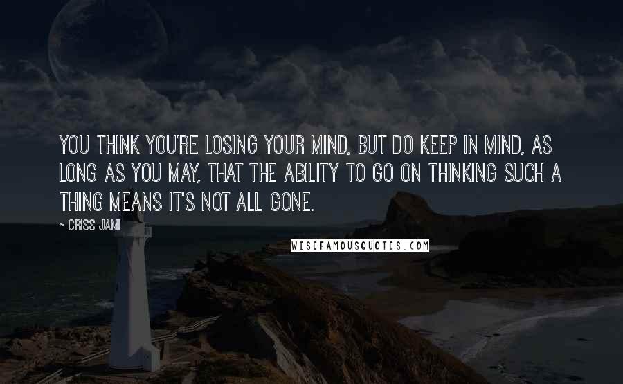 Criss Jami Quotes: You think you're losing your mind, but do keep in mind, as long as you may, that the ability to go on thinking such a thing means it's not all gone.