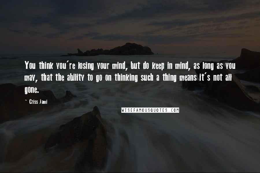 Criss Jami Quotes: You think you're losing your mind, but do keep in mind, as long as you may, that the ability to go on thinking such a thing means it's not all gone.