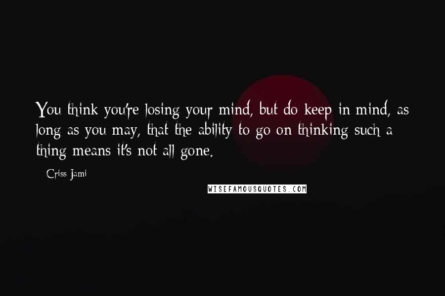 Criss Jami Quotes: You think you're losing your mind, but do keep in mind, as long as you may, that the ability to go on thinking such a thing means it's not all gone.