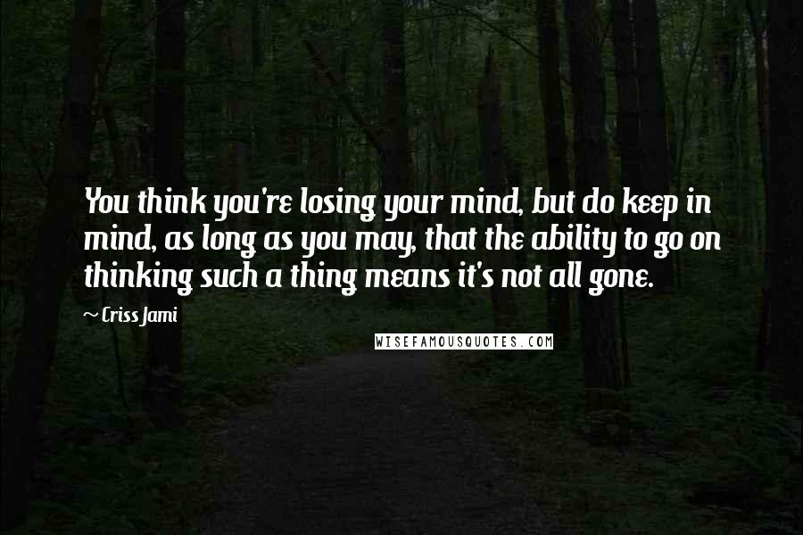 Criss Jami Quotes: You think you're losing your mind, but do keep in mind, as long as you may, that the ability to go on thinking such a thing means it's not all gone.